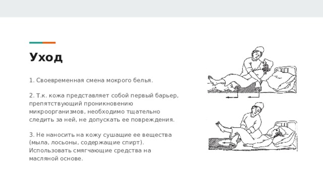 Уход 1. Своевременная смена мокрого белья. 2. Т.к. кожа представляет собой первый барьер, препятствующий проникновению микроорганизмов, необходимо тщательно следить за ней, не допускать ее повреждения. 3. Не наносить на кожу сушащие ее вещества (мыла, лосьоны, содержащие спирт). Использовать смягчающие средства на масляной основе. 