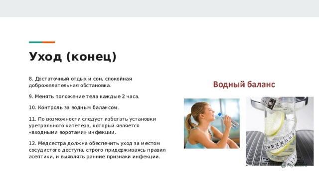 Уход (конец) 8. Достаточный отдых и сон, спокойная доброжелательная обстановка. 9. Менять положение тела каждые 2 часа. 10. Контроль за водным балансом. 11. По возможности следует избегать установки уретрального катетера, который является «входными воротами» инфекции. 12. Медсестра должна обеспечить уход за местом сосудистого доступа, строго придерживаясь правил асептики, и выявлять ранние признаки инфекции. 
