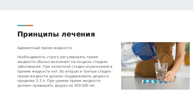 Принципы лечения Адекватный прием жидкости. Необходимость строго регулировать прием жидкости обычно возникает на поздних стадиях заболевания. При латентной стадии ограничений в приеме жидкости нет. Во вторую и третью стадии прием жидкости должен поддерживать диурез в пределах 2-3 л. При уремии прием жидкости должен превышать диурез на 300-500 мл. 