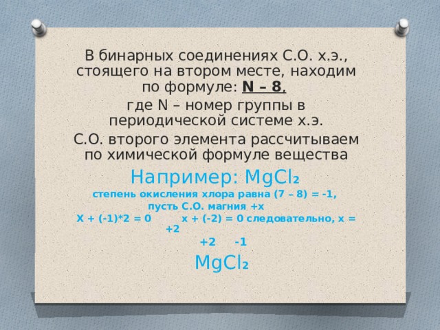 В бинарных соединениях С.О. х.э., стоящего на втором месте, находим по формуле: N – 8 ,  где N – номер группы в периодической системе х.э. С.О. второго элемента рассчитываем по химической формуле вещества Например: MgCl 2 степень окисления хлора равна (7 – 8) = -1, пусть С.О. магния +х Х + (-1)*2 = 0 х + (-2) = 0 следовательно, х = +2  +2 -1  MgCl 2 