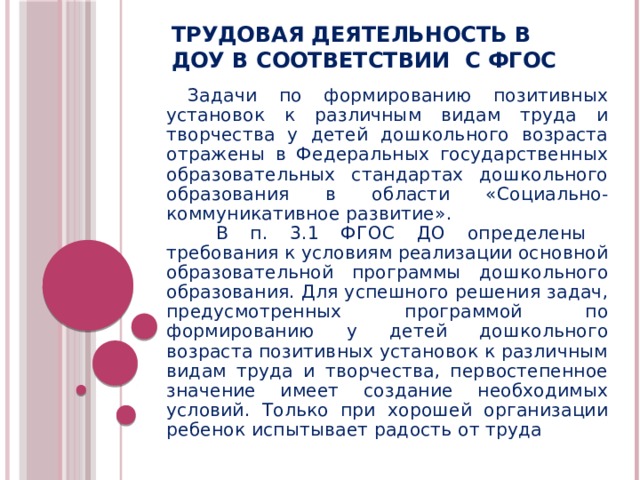 Трудовая деятельность в ДОУ в соответствии с ФГОС Задачи по формированию позитивных установок к различным видам труда и творчества у детей дошкольного возраста отражены в Федеральных государственных образовательных стандартах дошкольного образования в области «Социально-коммуникативное развитие».   В п. 3.1 ФГОС ДО определены требования к условиям реализации основной образовательной программы дошкольного образования. Для успешного решения задач, предусмотренных программой по формированию у детей дошкольного возраста позитивных установок к различным видам труда и творчества, первостепенное значение имеет создание необходимых условий. Только при хорошей организации ребенок испытывает радость от труда  
