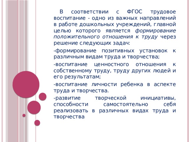 В соответствии с ФГОС трудовое воспитание - одно из важных направлений в работе дошкольных учреждений, главной целью которого является формирование положительного отношения к труду через решение следующих задач: -формирование позитивных установок к различным видам труда и творчества; -воспитание ценностного отношения к собственному труду, труду других людей и его результатам; -воспитание личности ребенка в аспекте труда и творчества. -развитие творческой инициативы, способности самостоятельно себя реализовать в различных видах труда и творчества  