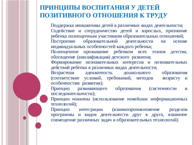 Принципы воспитания у детей позитивного отношения к труду Поддержка инициативы детей в различных видах деятельности; Содействие и сотрудничество детей и взрослых, признание ребенка полноценным участником образовательных отношений; Построение образовательной деятельности на основе индивидуальных особенностей каждого ребенка; Полноценное проживание ребенком всех этапов детства, обогащение (амплификация) детского развития; Формирование познавательных интересов и познавательных действий ребенка в различных видах деятельности; Возрастная адекватность дошкольного образования (соответствие условий, требований, методов возрасту и особенностям развития); Принцип развивающего образования (системности и последовательности); Принцип новизны (использование новейших информационных технологий); Принцип интеграции (взаимопроникновение разделов программы и видов деятельности друг в друга, взаимное совмещение различных задач и образовательных технологий)  