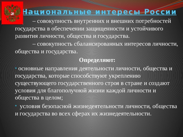 Национальные интересы России  – совокупность внутренних и внешних потребностей государства в обеспечении защищенности и устойчивого развития личности, общества и государства.  – совокупность сбалансированных интересов личности, общества и государства. Определяют:  основные направления деятельности личности, общества и государства, которые способствуют укреплению существующего государственного строя в стране и создают условия для благополучной жизни каждой личности и общества в целом;  условия безопасной жизнедеятельности личности, общества и государства во всех сферах их жизнедеятельности.  основные направления деятельности личности, общества и государства, которые способствуют укреплению существующего государственного строя в стране и создают условия для благополучной жизни каждой личности и общества в целом;  условия безопасной жизнедеятельности личности, общества и государства во всех сферах их жизнедеятельности. 
