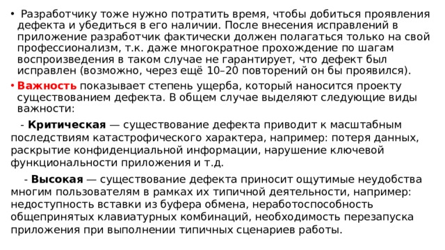  Разработчику тоже нужно потратить время, чтобы добиться проявления дефекта и убедиться в его наличии. После внесения исправлений в приложение разработчик фактически должен полагаться только на свой профессионализм, т.к. даже многократное прохождение по шагам воспроизведения в таком случае не гарантирует, что дефект был исправлен (возможно, через ещё 10–20 повторений он бы проявился). Важность показывает степень ущерба, который наносится проекту существованием дефекта. В общем случае выделяют следующие виды важности:  - Критическая — существование дефекта приводит к масштабным последствиям катастрофического характера, например: потеря данных, раскрытие конфиденциальной информации, нарушение ключевой функциональности приложения и т.д.  - Высокая — существование дефекта приносит ощутимые неудобства многим пользователям в рамках их типичной деятельности, например: недоступность вставки из буфера обмена, неработоспособность общепринятых клавиатурных комбинаций, необходимость перезапуска приложения при выполнении типичных сценариев работы. 