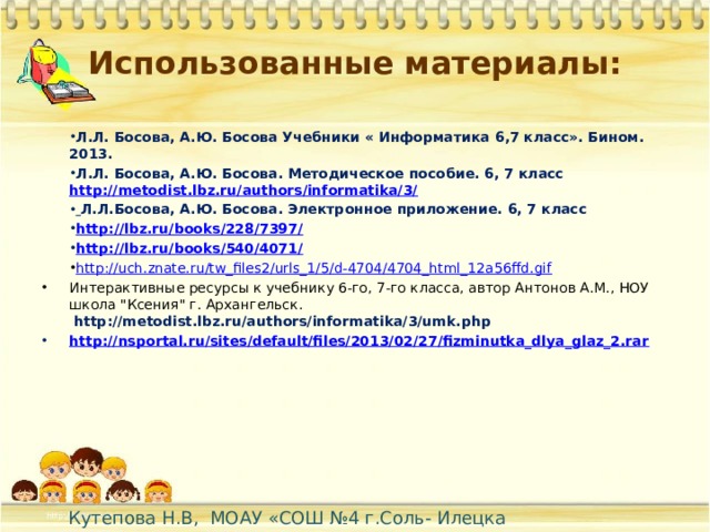 Использованные материалы: Л.Л. Босова, А.Ю. Босова Учебники « Информатика 6,7 класс». Бином. 2013. Л.Л. Босова, А.Ю. Босова. Методическое пособие. 6, 7 класс http://metodist.lbz.ru/authors/informatika/3/  Л.Л.Босова, А.Ю. Босова. Электронное приложение. 6, 7 класс http://lbz.ru/books/228/7397/ http://lbz.ru/books/540/4071/ http://uch.znate.ru/tw_files2/urls_1/5/d-4704/4704_html_12a56ffd.gif Интерактивные ресурсы к учебнику 6-го, 7-го класса, автор Антонов А.М., НОУ школа 