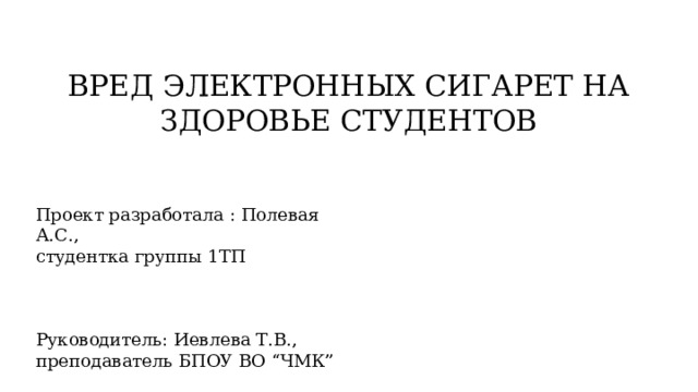 ВРЕД ЭЛЕКТРОННЫХ СИГАРЕТ НА ЗДОРОВЬЕ СТУДЕНТОВ Проект разработала : Полевая А.С., студентка группы 1ТП Руководитель: Иевлева Т.В., преподаватель БПОУ ВО “ЧМК” 
