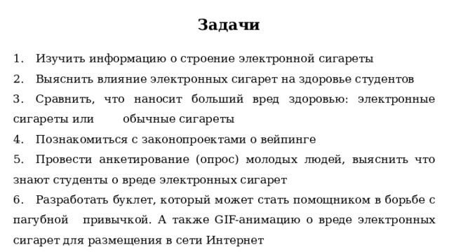 Задачи 1.  Изучить информацию о строение электронной сигареты 2.  Выяснить влияние электронных сигарет на здоровье студентов 3.  Сравнить, что наносит больший вред здоровью: электронные сигареты или обычные сигареты 4.  Познакомиться с законопроектами о вейпинге 5.  Провести анкетирование (опрос) молодых людей, выяснить что знают студенты о вреде электронных сигарет 6.  Разработать буклет, который может стать помощником в борьбе с пагубной  привычкой. А также GIF-анимацию о вреде электронных сигарет для размещения в сети Интернет 