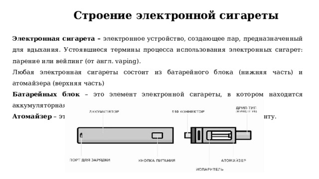 Строение электронной сигареты Электронная сигарета – электронное устройство, создающее пар, предназначенный для вдыхания. Устоявшиеся термины процесса использования электронных сигарет: парение или вейпинг (от англ. vaping). Любая электронная сигареты состоит из батарейного блока (нижняя часть) и атомайзера (верхняя часть) Батарейных блок – это элемент электронной сигареты, в котором находится аккумуляторная батарея, разогревающая спираль атомайзера. Атомайзер – это устройство подающее жидкость к нагревательному элементу. 