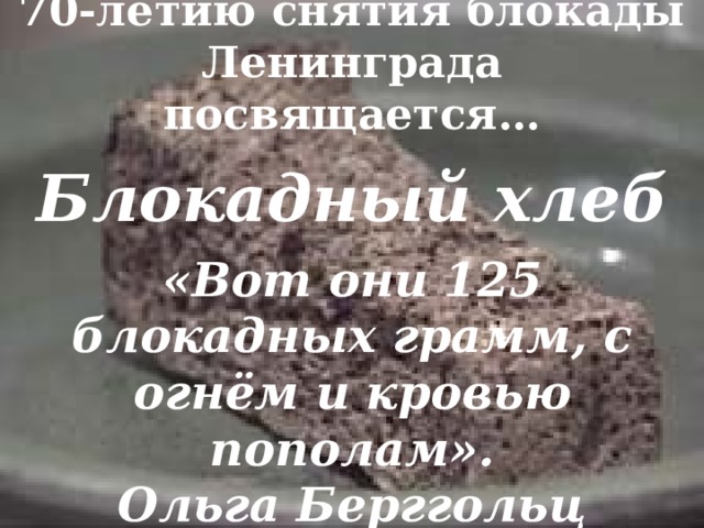 70-летию снятия блокады Ленинграда посвящается… Блокадный хлеб «Вот они 125 блокадных грамм, с огнём и кровью пополам».  Ольга Берггольц 
