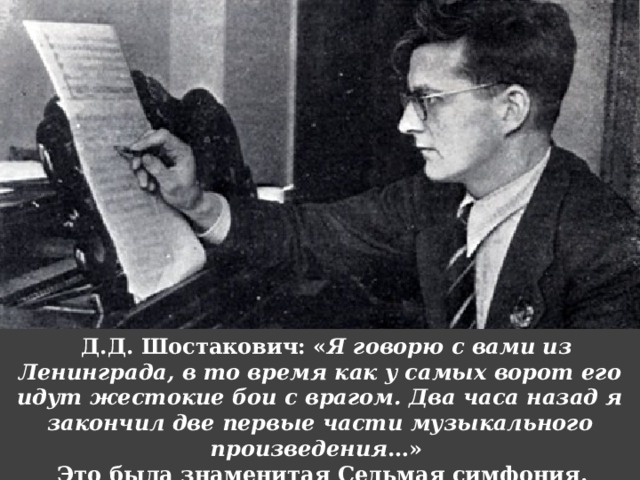Д.Д. Шостакович: « Я говорю с вами из Ленинграда, в то время как у самых ворот его идут жестокие бои с врагом. Два часа назад я закончил две первые части музыкального произведения …» Это была знаменитая Седьмая симфония. 