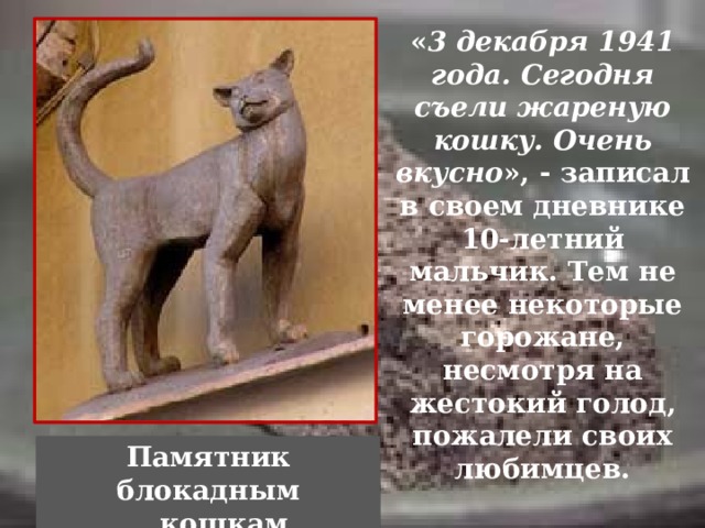 « 3 декабря 1941 года. Сегодня съели жареную кошку. Очень вкусно », - записал в своем дневнике 10-летний мальчик. Тем не менее некоторые горожане, несмотря на жестокий голод, пожалели своих любимцев. Памятник блокадным  кошкам  Зимой 1941-1942 г. в городе развелось много крыс. Они нападали на полуголодных и обессилевших стариков и детей. Никаких кошек или собак в городе к этому времени уже не осталось - кто не погиб и не ушел, того съели. Крысы не только уничтожали и без того скудные запасы продоволь-ствия, они были и потенциальными разносчиками чумы. Памятник блокадным кошкам. «3 декабря 1941 года. Сегодня съели жареную кошку. Очень вкусно
