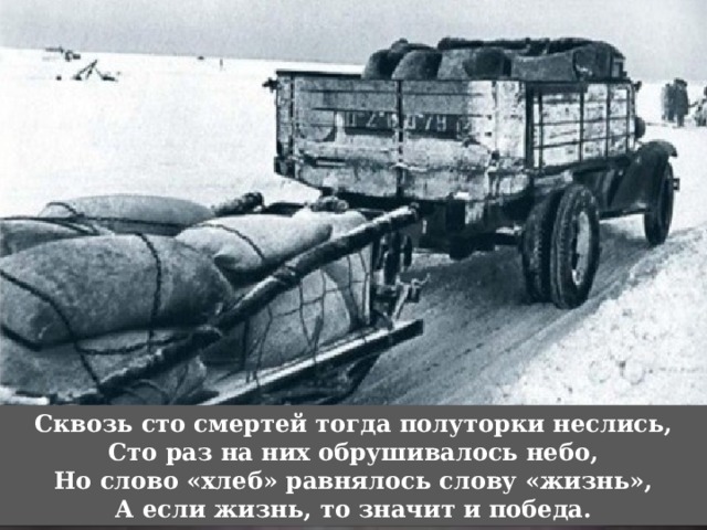 Сквозь сто смертей тогда полуторки неслись,  Сто раз на них обрушивалось небо,  Но слово «хлеб» равнялось слову «жизнь»,  А если жизнь, то значит и победа. 