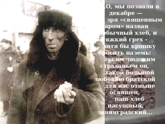 … О, мы познали в декабре — не зря «священным даром» назван обычный хлеб, и тяжкий грех – хотя бы крошку бросить наземь: таким людским страданьем он, такой большой любовью братской для нас отныне освящен, наш хлеб насущный, ленинградский… 