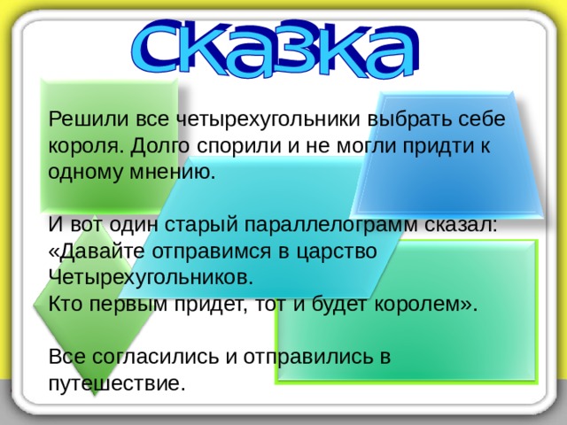 Решили все четырехугольники выбрать себе короля. Долго спорили и не могли придти к одному мнению. И вот один старый параллелограмм сказал:  «Давайте отправимся в царство Четырехугольников.  Кто первым придет, тот и будет королем».  Все согласились и отправились в путешествие. 