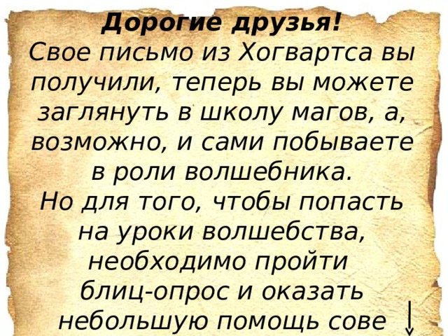 Дорогие друзья! Свое письмо из Хогвартса вы получили, теперь вы можете заглянуть в школу магов, а, возможно, и сами побываете в роли волшебника. Но для того, чтобы попасть на уроки волшебства, необходимо пройти блиц-опрос и оказать небольшую помощь сове Удачи!