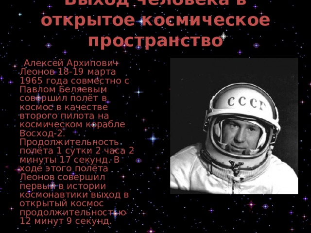 Выход человека в открытое космическое пространство    Алексей Архипович Леонов 18-19 марта 1965 года совместно с Павлом Беляевым совершил полёт в космос в качестве второго пилота на космическом корабле Восход-2. Продолжительность полёта 1 сутки 2 часа 2 минуты 17 секунд. В ходе этого полёта Леонов совершил первый в истории космонавтики выход в открытый космос продолжительностью 12 минут 9 секунд. 