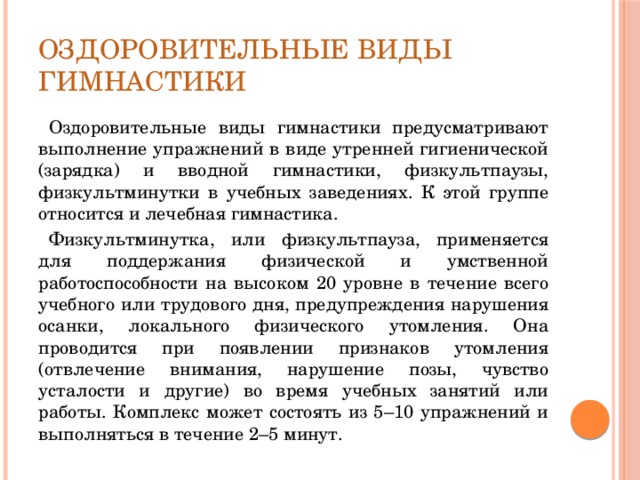 Оздоровительные виды гимнастики Оздоровительные виды гимнастики предусматривают выполнение упражнений в виде утренней гигиенической (зарядка) и вводной гимнастики, физкультпаузы, физкультминутки в учебных заведениях. К этой группе относится и лечебная гимнастика. Физкультминутка, или физкультпауза, применяется для поддержания физической и умственной работоспособности на высоком 20 уровне в течение всего учебного или трудового дня, предупреждения нарушения осанки, локального физического утомления. Она проводится при появлении признаков утомления (отвлечение внимания, нарушение позы, чувство усталости и другие) во время учебных занятий или работы. Комплекс может состоять из 5–10 упражнений и выполняться в течение 2–5 минут. 
