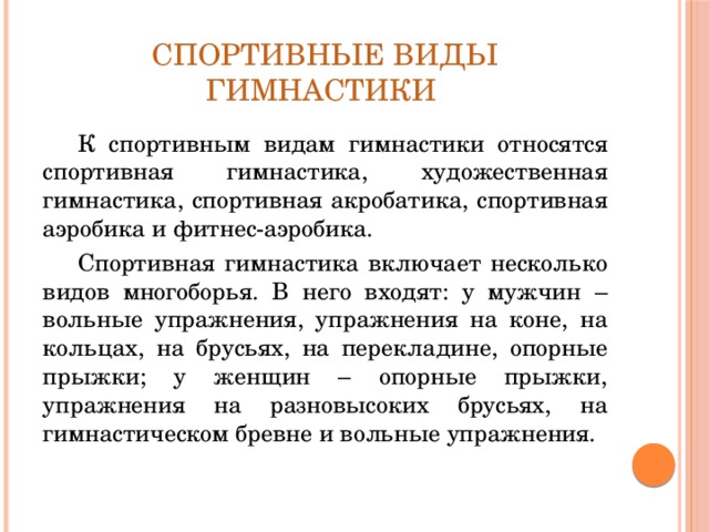Спортивные виды гимнастики К спортивным видам гимнастики относятся спортивная гимнастика, художественная гимнастика, спортивная акробатика, спортивная аэробика и фитнес-аэробика. Спортивная гимнастика включает несколько видов многоборья. В него входят: у мужчин – вольные упражнения, упражнения на коне, на кольцах, на брусьях, на перекладине, опорные прыжки; у женщин – опорные прыжки, упражнения на разновысоких брусьях, на гимнастическом бревне и вольные упражнения. 