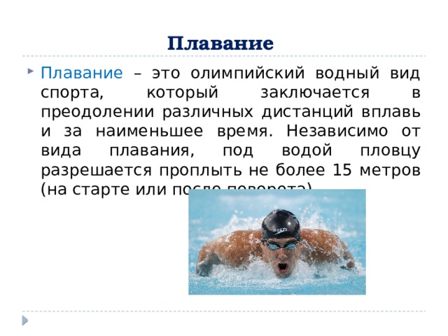 Плавание  Плавание – это олимпийский водный вид спорта, который заключается в преодолении различных дистанций вплавь и за наименьшее время. Независимо от вида плавания, под водой пловцу разрешается проплыть не более 15 метров (на старте или после поворота).  