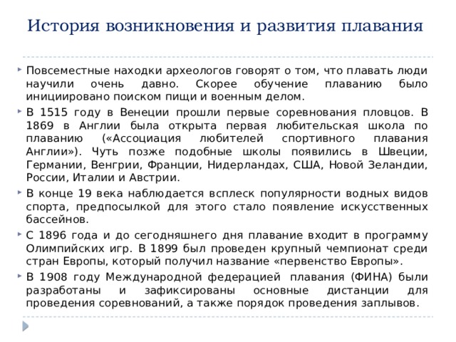 История возникновения и развития плавания     Повсеместные находки археологов говорят о том, что плавать люди научили очень давно. Скорее обучение плаванию было инициировано поиском пищи и военным делом. В 1515 году в Венеции прошли первые соревнования пловцов. В 1869 в Англии была открыта первая любительская школа по плаванию («Ассоциация любителей спортивного плавания Англии»). Чуть позже подобные школы появились в Швеции, Германии, Венгрии, Франции, Нидерландах, США, Новой Зеландии, России, Италии и Австрии. В конце 19 века наблюдается всплеск популярности водных видов спорта, предпосылкой для этого стало появление искусственных бассейнов. С 1896 года и до сегодняшнего дня плавание входит в программу Олимпийских игр. В 1899 был проведен крупный чемпионат среди стран Европы, который получил название «первенство Европы». В 1908 году Международной федерацией  плавания (ФИНА) были разработаны и зафиксированы основные дистанции для проведения соревнований, а также порядок проведения заплывов.  