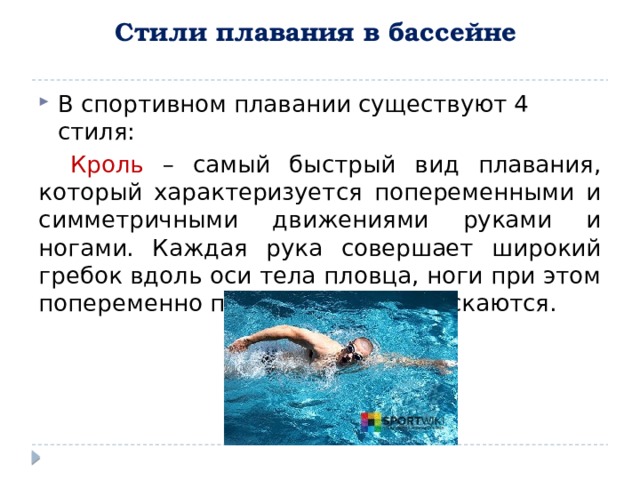 Стили плавания в бассейне     В спортивном плавании существуют 4 стиля: Кроль – самый быстрый вид плавания, который характеризуется попеременными и симметричными движениями руками и ногами. Каждая рука совершает широкий гребок вдоль оси тела пловца, ноги при этом попеременно поднимаются и опускаются.  