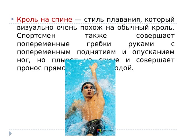 Кроль на спине — стиль плавания, который визуально очень похож на обычный кроль. Спортсмен также совершает попеременные гребки руками с попеременным поднятием и опусканием ног, но плывет на спине и совершает пронос прямой рукой над водой.  