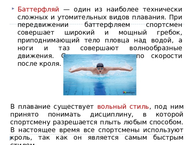 Баттерфляй — один из наиболее технически сложных и утомительных видов плавания. При передвижении баттерфляем спортсмен совершает широкий и мощный гребок, приподнимающий тело пловца над водой, а ноги и таз совершают волнообразные движения. Считается вторым по скорости после кроля.  В плавание существует вольный стиль , под ним принято понимать дисциплину, в которой спортсмену разрешается плыть любым способом. В настоящее время все спортсмены используют кроль, так как он является самым быстрым стилем.  