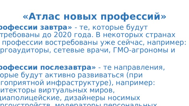 «Атлас новых профессий» «Профессии завтра»  - те, которые будут востребованы до 2020 года. В некоторых странах эти профессии востребованы уже сейчас, например: энергоаудиторы, сетевые врачи, ГМО-агрономы и др. «Профессии послезавтра»  - те направления, которые будут активно развиваться (при благоприятной инфраструктуре), например: архитекторы виртуальных миров, медиаполицейские, дизайнеры носимых энергоустройств, модераторы персональных благотворительных программ... 