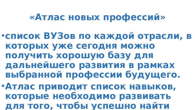 «Атлас новых профессий» список ВУЗов по каждой отрасли, в которых уже сегодня можно получить хорошую базу для дальнейшего развития в рамках выбранной профессии будущего. Атлас приводит список навыков, которые необходимо развивать для того, чтобы успешно найти свое место в изменяющейся картине будущего. 