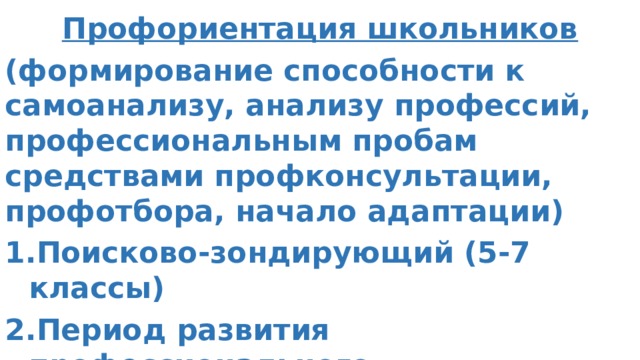 Профориентация школьников (формирование способности к самоанализу, анализу профессий, профессиональным пробам средствами профконсультации, профотбора, начало адаптации) Поисково-зондирующий (5-7 классы) Период развития профессионального самоопределения (8-9 классы) Профильная ориентация (10-11 классы) Профориентация школьников     (формирование способности к самоанализу, анализу профессий, профессиональным пробам средствами профконсультации, профотбора, начало адаптации)  1)Поисково-зондирующий (5-7 класс)  2) Период развития профессионального самоопределения ( 8-9 кл Профориентация школьников     (формирование способности к самоанализу, анализу профессий, профессиональным пробам средствами профконсультации, профотбора, начало адаптации)  1)Поисково-зондирующий (5-7 класс)  2) Период развития профессионального самоопределения ( 8-9 класс)  3) Профильная ориентация (10-11 класс)  асс)  3) Профильная ориентация (10-11 класс)   