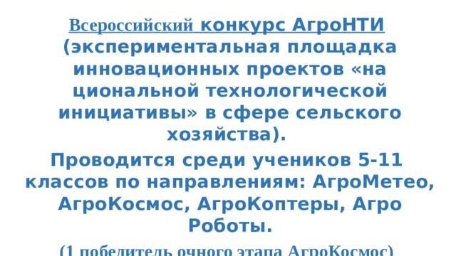 Всероссийский конкурс АгроНТИ (экспериментальная площадка инновационных проектов «на­циональной технологической инициативы» в сфере сельского хозяйства). Проводится среди учеников 5-11 классов по направлениям: АгроМетео, АгроКосмос, АгроКоптеры, Агро Роботы. (1 победитель очного этапа АгроКосмос)  