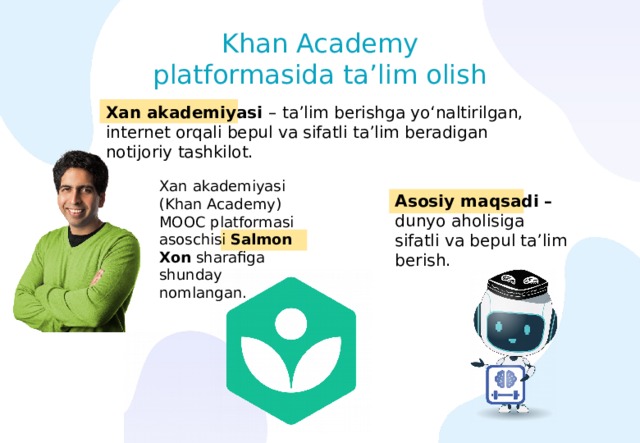 Khan Academy platformasida ta’lim olish Xan akademiyasi – ta’lim berishga yo‘naltirilgan, internet orqali bepul va sifatli ta’lim beradigan notijoriy tashkilot. Xan akademiyasi (Khan Academy) МООС platformasi asoschisi Salmon Xon sharafiga shunday nomlangan. Asosiy maqsadi – dunyo aholisiga sifatli va bepul ta’lim berish. 