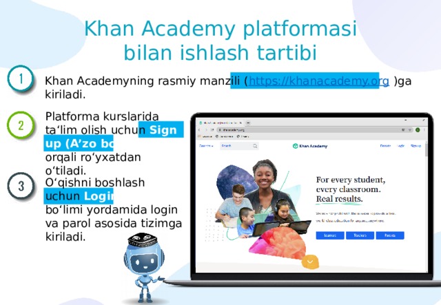 Khan Academy platformasi bilan ishlash tartibi Khan Academyning rasmiy manzili ( https://khanacademy.org / )ga kiriladi. Platforma kurslarida ta‘lim olish uchun Sign up (A’zo bo‘lish) orqali ro‘yxatdan o‘tiladi. O‘qishni boshlash uchun Login (Kirish) bo‘limi yordamida login va parol asosida tizimga kiriladi. 