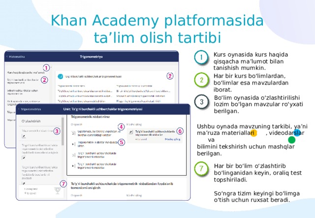 Khan Academy platformasida ta’lim olish tartibi Kurs oynasida kurs haqida qisqacha ma’lumot bilan tanishish mumkin. Har bir kurs bo‘limlardan, bo‘limlar esa mavzulardan iborat. Bo‘lim oynasida o‘zlashtirilishi lozim bo‘lgan mavzular ro‘yxati berilgan. Ushbu oynada mavzuning tarkibi, ya’ni ma’ruza materiallari (4) , videodarslar (5) va bilimini tekshirish uchun mashqlar (6) berilgan. Har bir bo‘lim o‘zlashtirib bo‘linganidan keyin, oraliq test topshiriladi. So‘ngra tizim keyingi bo‘limga o‘tish uchun ruxsat beradi. 