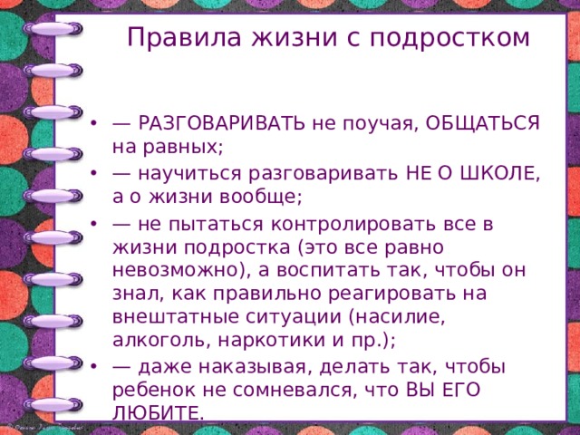 Правила жизни с подростком — РАЗГОВАРИВАТЬ не поучая, ОБЩАТЬСЯ на равных; — научиться разговаривать НЕ О ШКОЛЕ, а о жизни вообще; — не пытаться контролировать все в жизни подростка (это все равно невозможно), а воспитать так, чтобы он знал, как правильно реагировать на внештатные ситуации (насилие, алкоголь, наркотики и пр.); — даже наказывая, делать так, чтобы ребенок не сомневался, что ВЫ ЕГО ЛЮБИТЕ. 