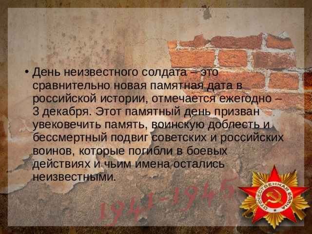 День неизвестного солдата – это сравнительно новая памятная дата в российской истории, отмечается ежегодно – 3 декабря. Этот памятный день призван увековечить память, воинскую доблесть и бессмертный подвиг советских и российских воинов, которые погибли в боевых действиях и чьим имена остались неизвестными. 