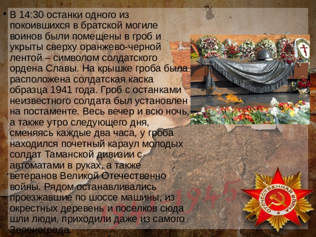 В 14:30 останки одного из покоившихся в братской могиле воинов были помещены в гроб и укрыты сверху оранжево-черной лентой – символом солдатского ордена Славы. На крышке гроба была расположена солдатская каска образца 1941 года. Гроб с останками неизвестного солдата был установлен на постаменте. Весь вечер и всю ночь, а также утро следующего дня, сменяясь каждые два часа, у гроба находился почетный караул молодых солдат Таманской дивизии с автоматами в руках, а также ветеранов Великой Отечественно войны. Рядом останавливались проезжавшие по шоссе машины, из окрестных деревень и поселков сюда шли люди, приходили даже из самого Зеленограда. 