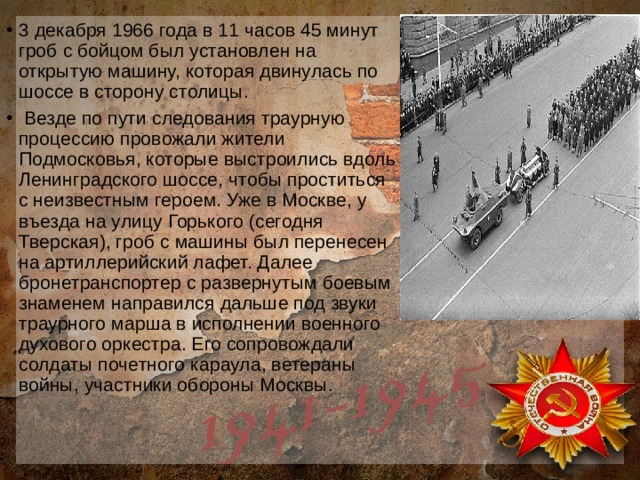 3 декабря 1966 года в 11 часов 45 минут гроб с бойцом был установлен на открытую машину, которая двинулась по шоссе в сторону столицы.  Везде по пути следования траурную процессию провожали жители Подмосковья, которые выстроились вдоль Ленинградского шоссе, чтобы проститься с неизвестным героем. Уже в Москве, у въезда на улицу Горького (сегодня Тверская), гроб с машины был перенесен на артиллерийский лафет. Далее бронетранспортер с развернутым боевым знаменем направился дальше под звуки траурного марша в исполнении военного духового оркестра. Его сопровождали солдаты почетного караула, ветераны войны, участники обороны Москвы. 