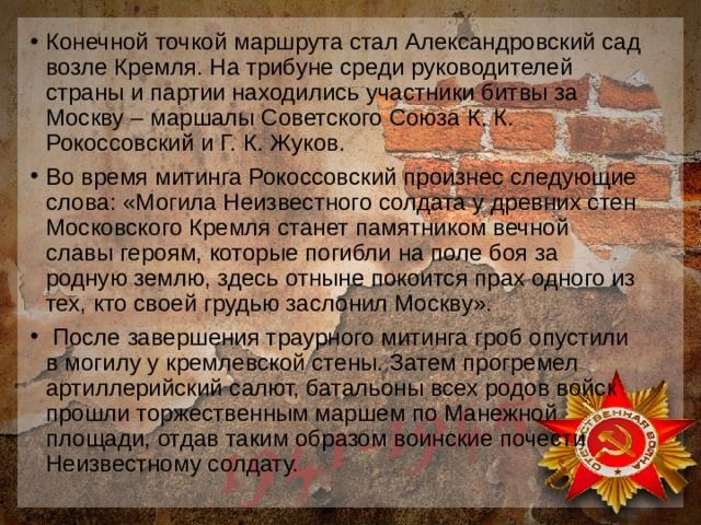 Конечной точкой маршрута стал Александровский сад возле Кремля. На трибуне среди руководителей страны и партии находились участники битвы за Москву – маршалы Советского Союза К. К. Рокоссовский и Г. К. Жуков. Во время митинга Рокоссовский произнес следующие слова: «Могила Неизвестного солдата у древних стен Московского Кремля станет памятником вечной славы героям, которые погибли на поле боя за родную землю, здесь отныне покоится прах одного из тех, кто своей грудью заслонил Москву».  После завершения траурного митинга гроб опустили в могилу у кремлевской стены. Затем прогремел артиллерийский салют, батальоны всех родов войск прошли торжественным маршем по Манежной площади, отдав таким образом воинские почести Неизвестному солдату. 