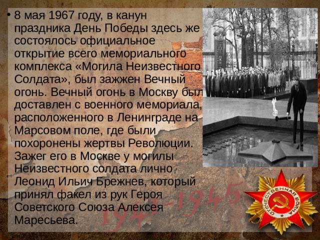 8 мая 1967 году, в канун праздника День Победы здесь же состоялось официальное открытие всего мемориального комплекса «Могила Неизвестного Солдата», был зажжен Вечный огонь. Вечный огонь в Москву был доставлен с военного мемориала, расположенного в Ленинграде на Марсовом поле, где были похоронены жертвы Революции. Зажег его в Москве у могилы Неизвестного солдата лично Леонид Ильич Брежнев, который принял факел из рук Героя Советского Союза Алексея Маресьева. 