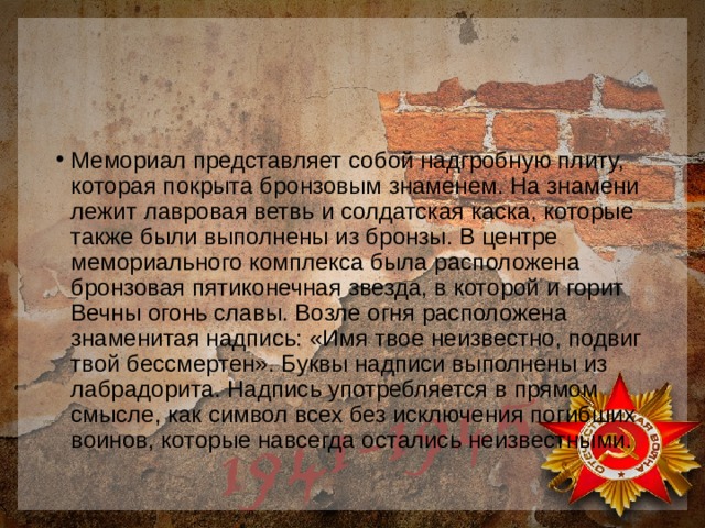 Мемориал представляет собой надгробную плиту, которая покрыта бронзовым знаменем. На знамени лежит лавровая ветвь и солдатская каска, которые также были выполнены из бронзы. В центре мемориального комплекса была расположена бронзовая пятиконечная звезда, в которой и горит Вечны огонь славы. Возле огня расположена знаменитая надпись: «Имя твое неизвестно, подвиг твой бессмертен». Буквы надписи выполнены из лабрадорита. Надпись употребляется в прямом смысле, как символ всех без исключения погибших воинов, которые навсегда остались неизвестными. 
