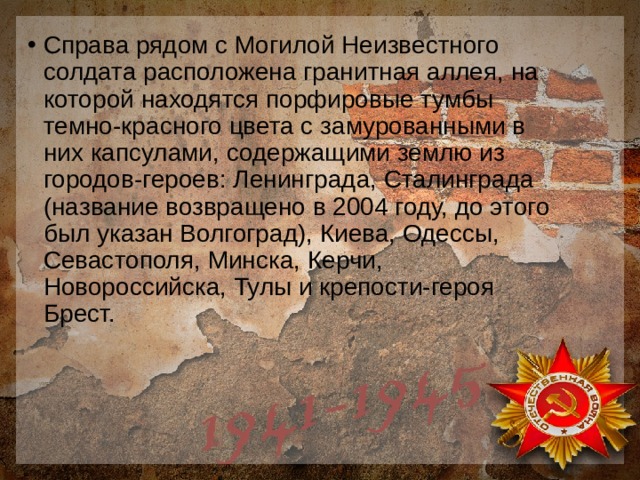 Справа рядом с Могилой Неизвестного солдата расположена гранитная аллея, на которой находятся порфировые тумбы темно-красного цвета с замурованными в них капсулами, содержащими землю из городов-героев: Ленинграда, Сталинграда (название возвращено в 2004 году, до этого был указан Волгоград), Киева, Одессы, Севастополя, Минска, Керчи, Новороссийска, Тулы и крепости-героя Брест. 