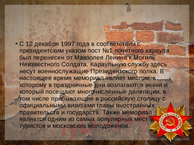 С 12 декабря 1997 года в соответствии с президентским указом пост №1 почетного караула был перенесен от Мавзолея Ленина к Могиле Неизвестного Солдата. Караульную службу здесь несут военнослужащие Президентского полка. В настоящее время мемориал являет местом, к которому в праздничные дни возлагаются венки и который посещают многочисленные делегации, в том числе прибывающие в российскую столицу с официальными визитами главы иностранных правительств и государств. Также мемориал является одним из самых популярных мест у туристов и московских молодоженов. 