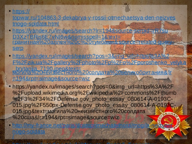 https:// topwar.ru/104863-3-dekabrya-v-rossii-otmechaetsya-den-neizvestnogo-soldata.html https://yandex.ru/images/search?lr=194&source-serpid=rR7suD3XzTBRjs6E7vNI6w&nomisspell=1&text= гранитная%20аллея%20с%20тумбами& source=related-query- serp https://yandex.ru/images/search?pos=3&img_url=https%3A%2F%2Fzik.ua%2Fgallery%2Fphoto%2Fp%2Fo%2Fporoshenko_velyka_brytanija_7190.jpeg&text= могила%20неизвестного%20солдата%20великобритания& lr =194&rpt= simage&source =wiz https://yandex.ru/images/search?pos=0&img_url=https%3A%2F%2Fupload.wikimedia.org%2Fwikipedia%2Fcommons%2Fthumb%2F3%2F34%2FDefense.gov_photo_essay_080614-A-0193C-015.jpg%2F550px-Defense.gov_photo_essay_080614-A-0193C-015.jpg&text=могила%20неизвестного%20солдата%20сша&lr=194&rpt=simage&source=wiz http://my-france.net/paris/dostoprimechatelnosti/mogila-neizvestnogo-soldata / https://ru.wikipedia.org/wiki/ Иванов,_ Сергей_Борисович 