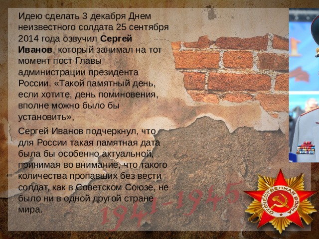 Идею сделать 3 декабря Днем неизвестного солдата 25 сентября 2014 года озвучил Сергей Иванов , который занимал на тот момент пост Главы администрации президента России. «Такой памятный день, если хотите, день поминовения, вполне можно было бы установить», Сергей Иванов подчеркнул, что для России такая памятная дата была бы особенно актуальной, принимая во внимание, что такого количества пропавших без вести солдат, как в Советском Союзе, не было ни в одной другой стране мира. 