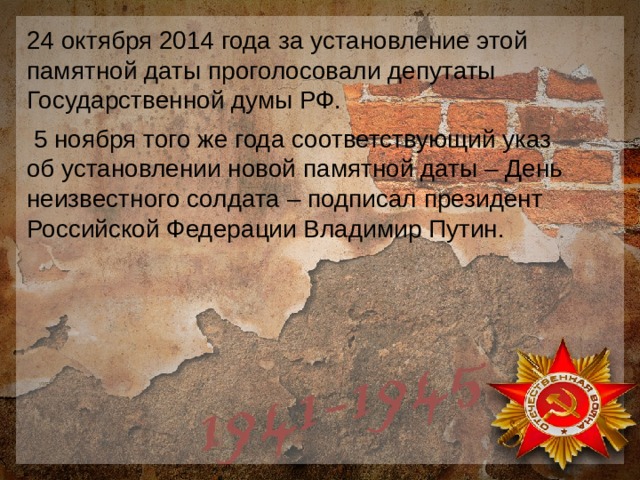 24 октября 2014 года за установление этой памятной даты проголосовали депутаты Государственной думы РФ.  5 ноября того же года соответствующий указ об установлении новой памятной даты – День неизвестного солдата – подписал президент Российской Федерации Владимир Путин. 