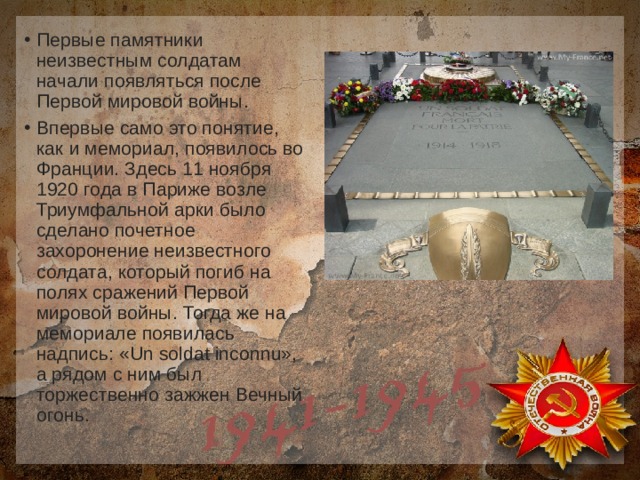 Первые памятники неизвестным солдатам начали появляться после Первой мировой войны. Впервые само это понятие, как и мемориал, появилось во Франции. Здесь 11 ноября 1920 года в Париже возле Триумфальной арки было сделано почетное захоронение неизвестного солдата, который погиб на полях сражений Первой мировой войны. Тогда же на мемориале появилась надпись: «Un soldat inconnu», а рядом с ним был торжественно зажжен Вечный огонь. 
