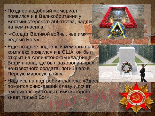 Позднее подобный мемориал появился и в Великобритании у Вестминстерского аббатства, надпись на нем гласила:  «Солдат Великой войны, чье имя ведомо Богу». Еще позднее подобный мемориальный комплекс появился и в США, он был открыт на Арлингтонском кладбище Вашингтона, где был захоронен прах неизвестного солдата, погибшего в Первую мировую войну. Надпись на надгробии гласила: «Здесь покоится снискавший славу и почет американский солдат, имя которого знает только Бог».   