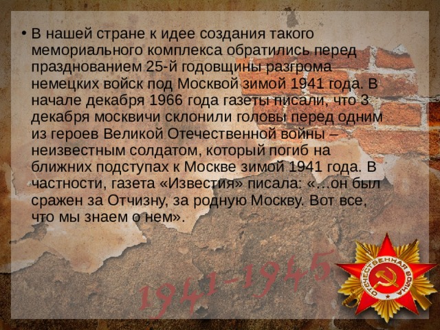В нашей стране к идее создания такого мемориального комплекса обратились перед празднованием 25-й годовщины разгрома немецких войск под Москвой зимой 1941 года. В начале декабря 1966 года газеты писали, что 3 декабря москвичи склонили головы перед одним из героев Великой Отечественной войны – неизвестным солдатом, который погиб на ближних подступах к Москве зимой 1941 года. В частности, газета «Известия» писала: «…он был сражен за Отчизну, за родную Москву. Вот все, что мы знаем о нем». 